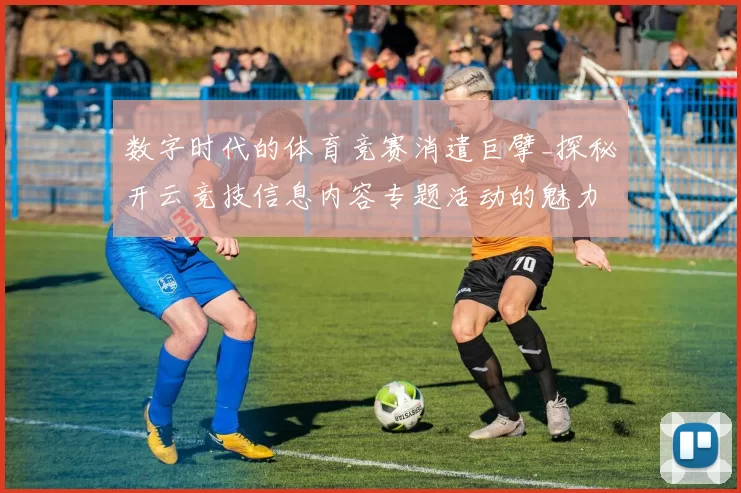 数字时代的体育竞赛消遣巨擘_探秘开云竞技信息内容专题活动的魅力所在